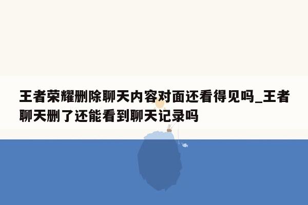 王者荣耀删除聊天内容对面还看得见吗_王者聊天删了还能看到聊天记录吗