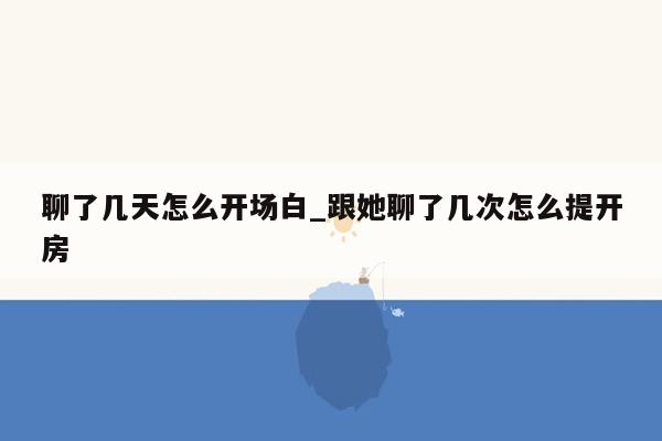 聊了几天怎么开场白_跟她聊了几次怎么提开房