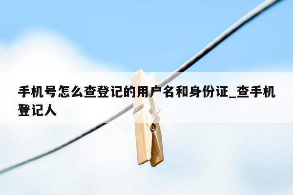 手机号怎么查登记的用户名和身份证_查手机登记人