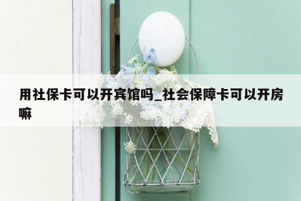 用社保卡可以开宾馆吗_社会保障卡可以开房嘛