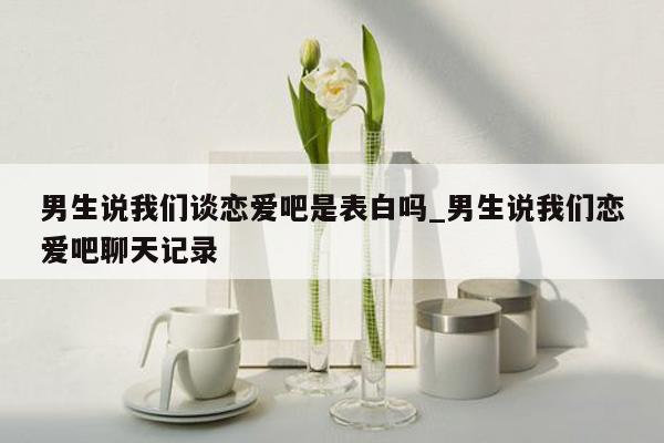 男生说我们谈恋爱吧是表白吗_男生说我们恋爱吧聊天记录