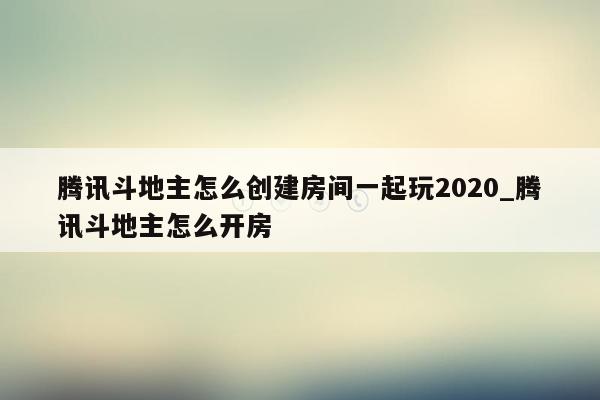 腾讯斗地主怎么创建房间一起玩2020_腾讯斗地主怎么开房