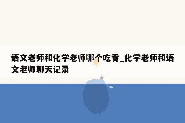 语文老师和化学老师哪个吃香_化学老师和语文老师聊天记录