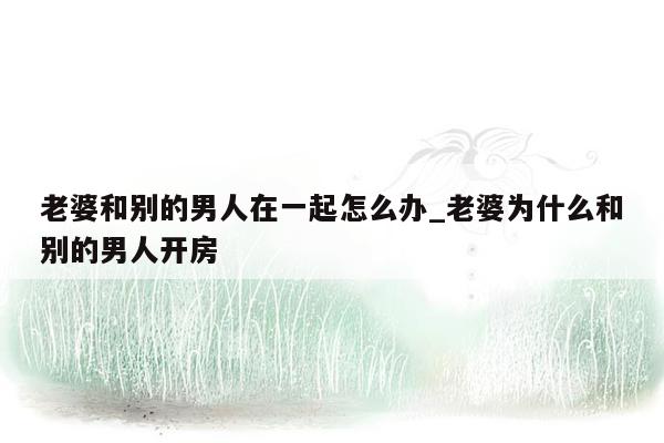 老婆和别的男人在一起怎么办_老婆为什么和别的男人开房