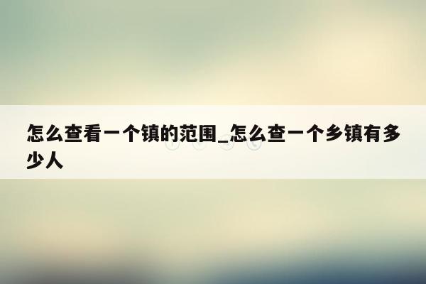 怎么查看一个镇的范围_怎么查一个乡镇有多少人
