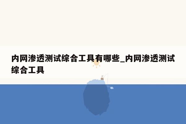 内网渗透测试综合工具有哪些_内网渗透测试综合工具