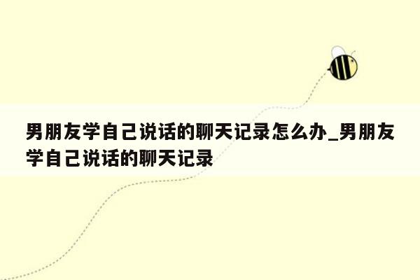 男朋友学自己说话的聊天记录怎么办_男朋友学自己说话的聊天记录