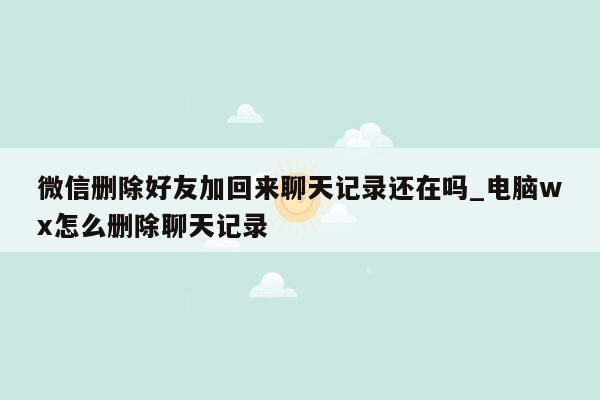 微信删除好友加回来聊天记录还在吗_电脑wx怎么删除聊天记录