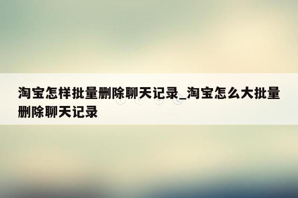 淘宝怎样批量删除聊天记录_淘宝怎么大批量删除聊天记录