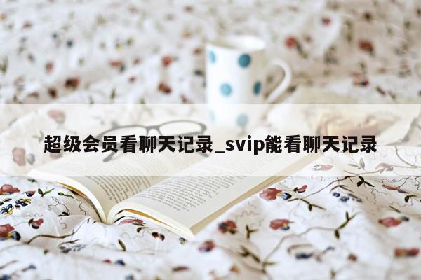 超级会员看聊天记录_svip能看聊天记录