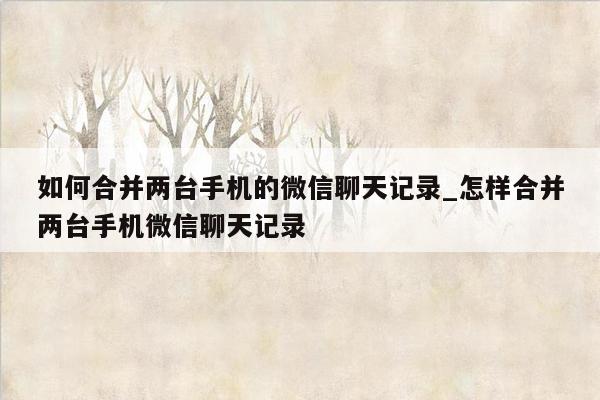 如何合并两台手机的微信聊天记录_怎样合并两台手机微信聊天记录