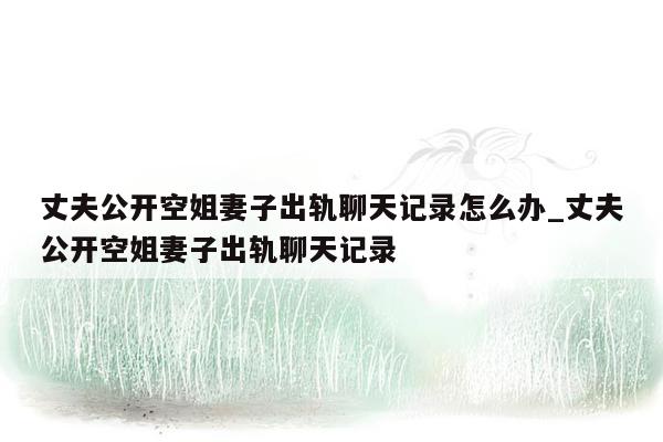丈夫公开空姐妻子出轨聊天记录怎么办_丈夫公开空姐妻子出轨聊天记录