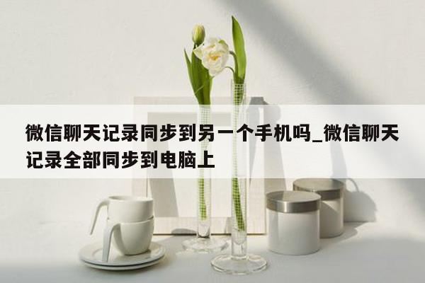微信聊天记录同步到另一个手机吗_微信聊天记录全部同步到电脑上