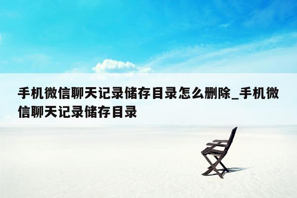 手机微信聊天记录储存目录怎么删除_手机微信聊天记录储存目录