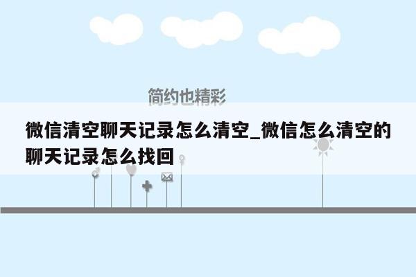 微信清空聊天记录怎么清空_微信怎么清空的聊天记录怎么找回