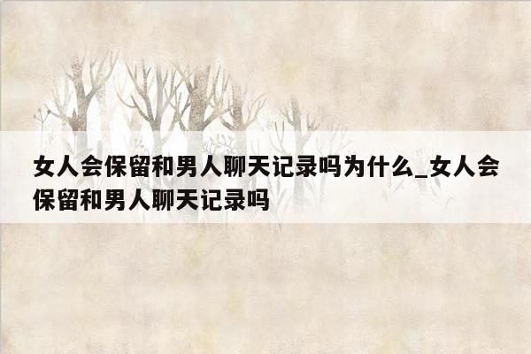 女人会保留和男人聊天记录吗为什么_女人会保留和男人聊天记录吗