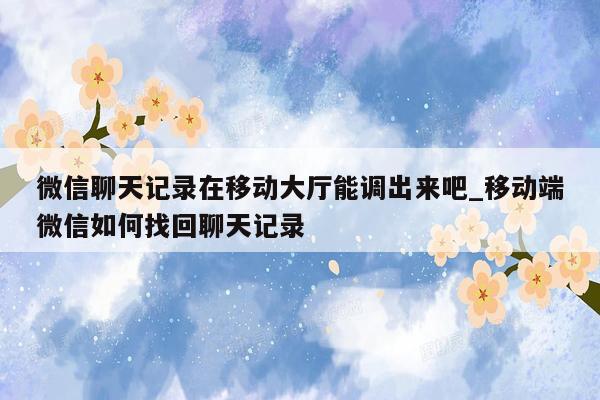 微信聊天记录在移动大厅能调出来吧_移动端微信如何找回聊天记录