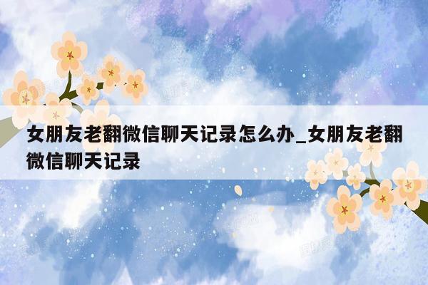 女朋友老翻微信聊天记录怎么办_女朋友老翻微信聊天记录