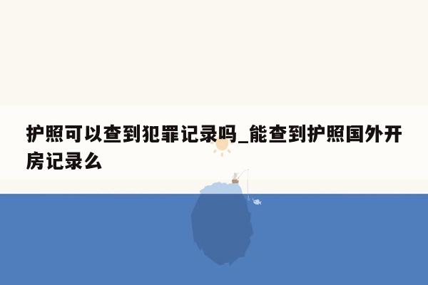护照可以查到犯罪记录吗_能查到护照国外开房记录么