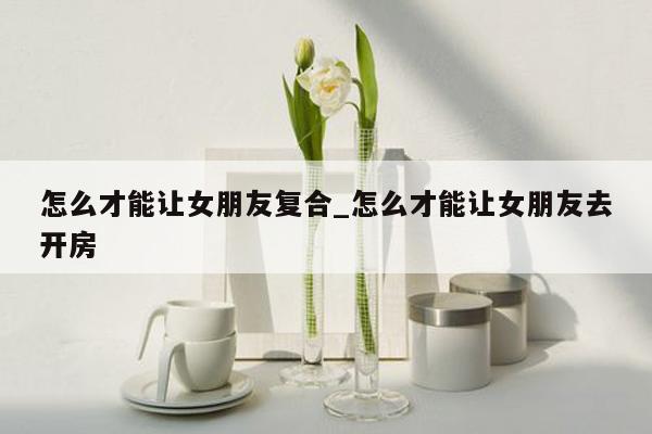 怎么才能让女朋友复合_怎么才能让女朋友去开房