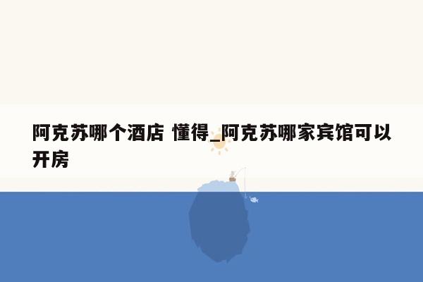 阿克苏哪个酒店 懂得_阿克苏哪家宾馆可以开房