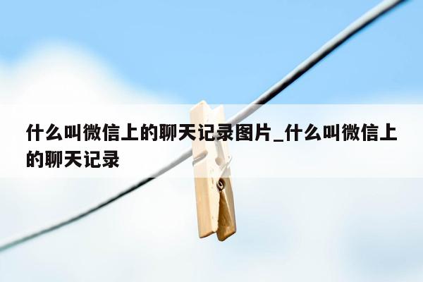 什么叫微信上的聊天记录图片_什么叫微信上的聊天记录