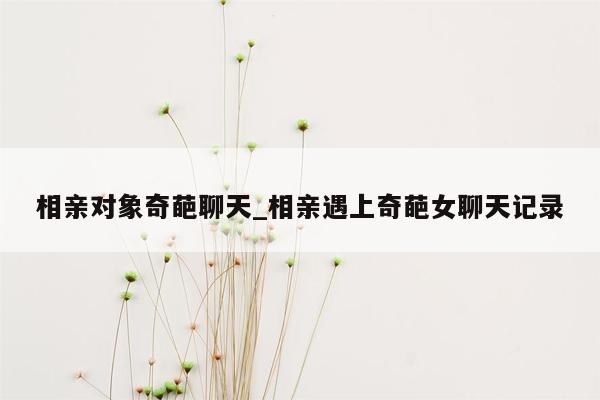 相亲对象奇葩聊天_相亲遇上奇葩女聊天记录