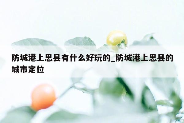 防城港上思县有什么好玩的_防城港上思县的城市定位