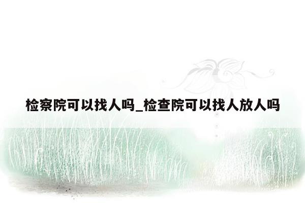 检察院可以找人吗_检查院可以找人放人吗