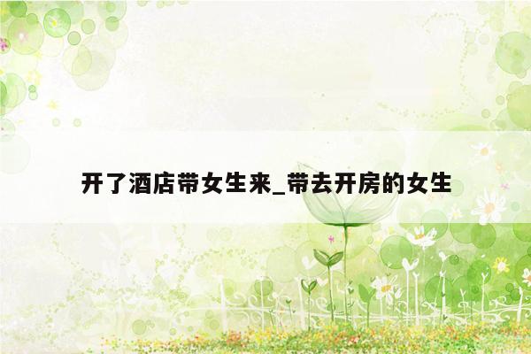 开了酒店带女生来_带去开房的女生