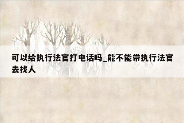 可以给执行法官打电话吗_能不能带执行法官去找人