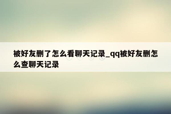 被好友删了怎么看聊天记录_qq被好友删怎么查聊天记录