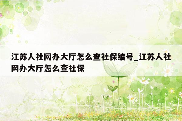 江苏人社网办大厅怎么查社保编号_江苏人社网办大厅怎么查社保